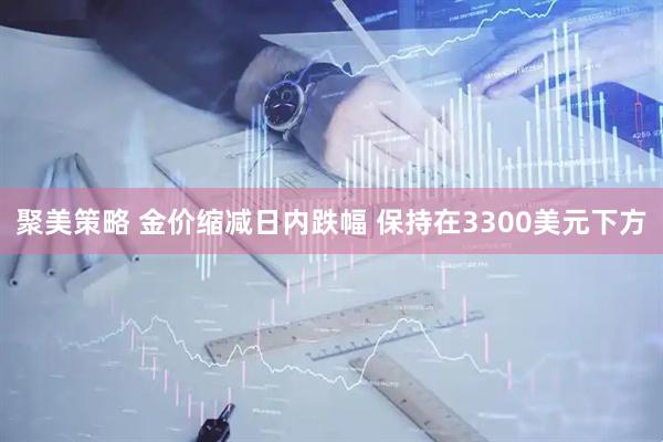 聚美策略 金价缩减日内跌幅 保持在3300美元下方