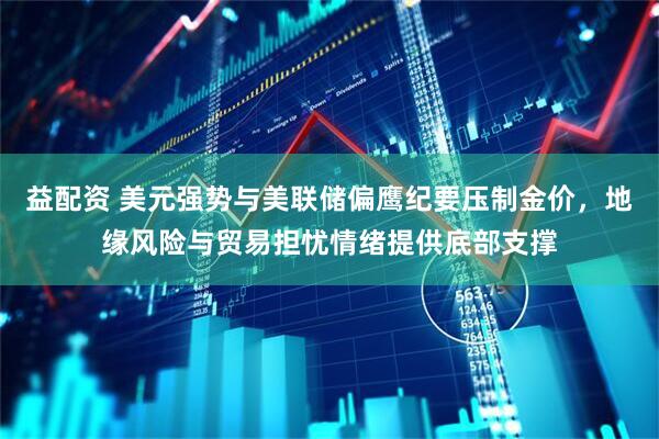 益配资 美元强势与美联储偏鹰纪要压制金价，地缘风险与贸易担忧情绪提供底部支撑