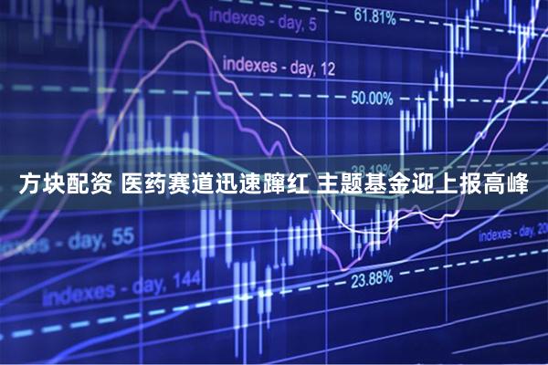 方块配资 医药赛道迅速蹿红 主题基金迎上报高峰