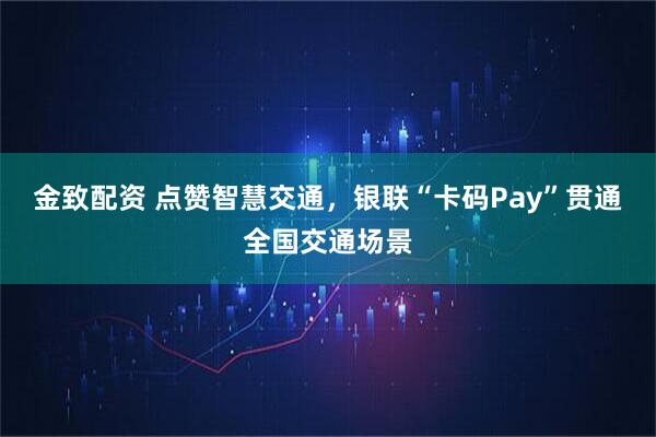金致配资 点赞智慧交通，银联“卡码Pay”贯通全国交通场景