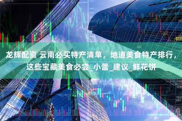 龙辉配资 云南必买特产清单，地道美食特产排行，这些宝藏美食必尝_小蕾_建议_鲜花饼