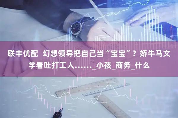 联丰优配  幻想领导把自己当“宝宝”？娇牛马文学看吐打工人……_小孩_商务_什么