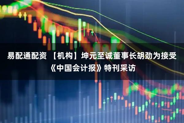 易配通配资 【机构】坤元至诚董事长胡劲为接受《中国会计报》特刊采访