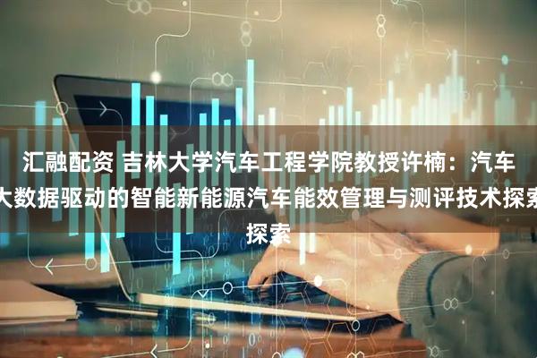 汇融配资 吉林大学汽车工程学院教授许楠：汽车大数据驱动的智能新能源汽车能效管理与测评技术探索