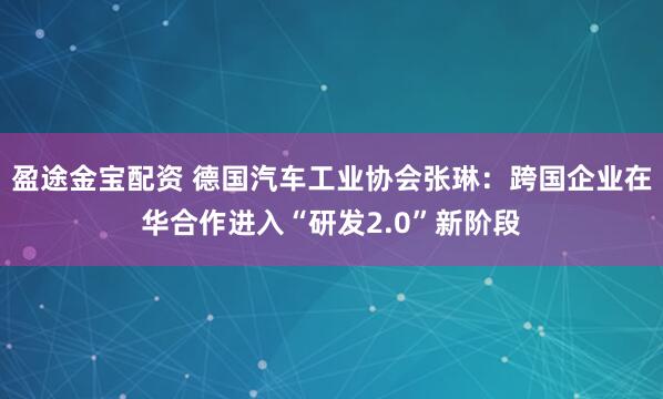 盈途金宝配资 德国汽车工业协会张琳：跨国企业在华合作进入“研发2.0”新阶段