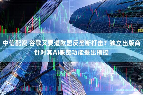 中信配资 谷歌又要遭欧盟反垄断打击？独立出版商针对其AI概览功能提出指控