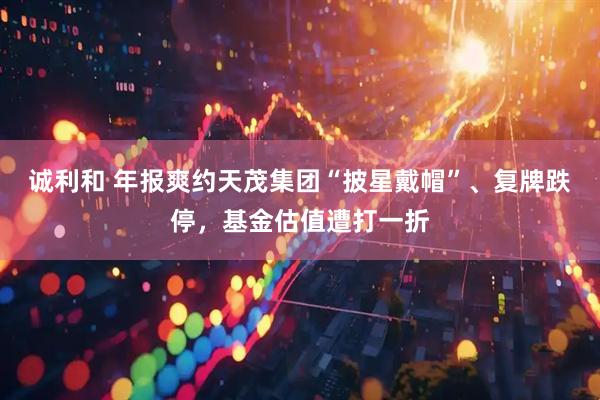 诚利和 年报爽约天茂集团“披星戴帽”、复牌跌停，基金估值遭打一折