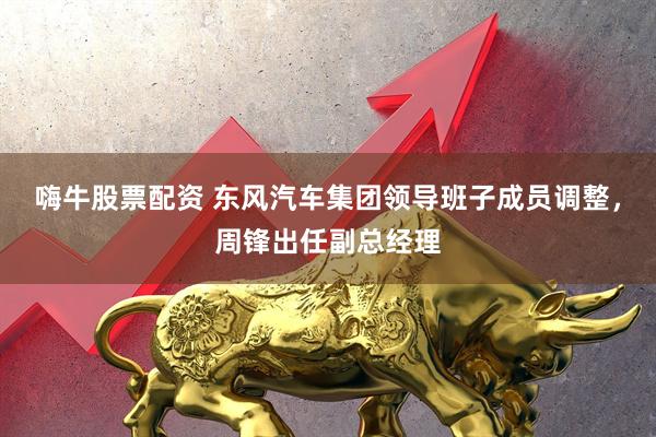 嗨牛股票配资 东风汽车集团领导班子成员调整，周锋出任副总经理