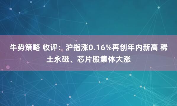 牛势策略 收评：沪指涨0.16%再创年内新高 稀土永磁、芯片股集体大涨