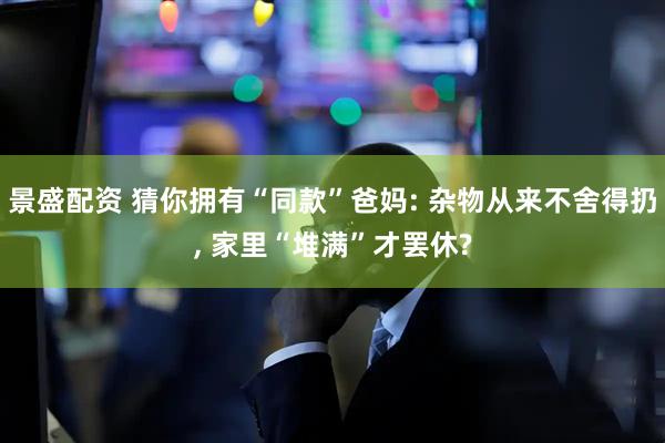 景盛配资 猜你拥有“同款”爸妈: 杂物从来不舍得扔, 家里“堆满”才罢休?
