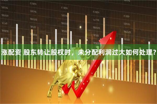 涨配资 股东转让股权时，未分配利润过大如何处理？