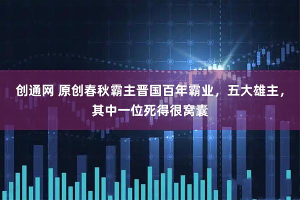 创通网 原创春秋霸主晋国百年霸业，五大雄主，其中一位死得很窝囊