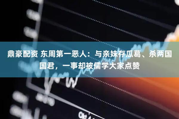 鼎豪配资 东周第一恶人：与亲妹存瓜葛、杀两国国君，一事却被儒学大家点赞