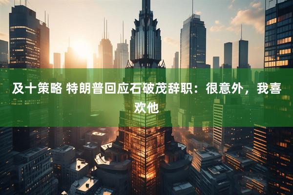 及十策略 特朗普回应石破茂辞职：很意外，我喜欢他