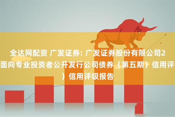 全达网配资 广发证券: 广发证券股份有限公司2025年面向专业投资者公开发行公司债券（第五期）信用评级报告