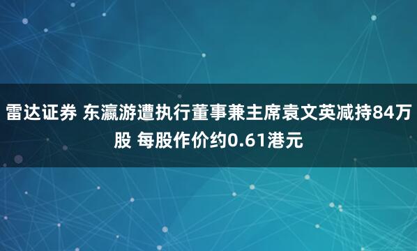 雷达证券 东瀛游遭执行董事兼主席袁文英减持84万股 每股作价约0.61港元