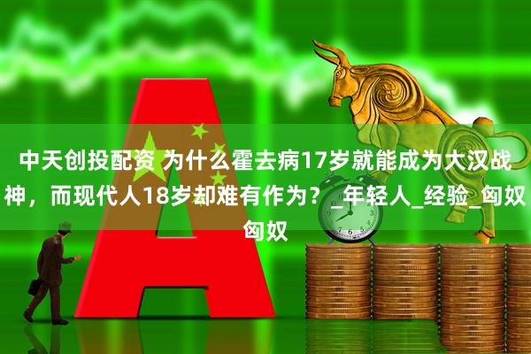 中天创投配资 为什么霍去病17岁就能成为大汉战神，而现代人18岁却难有作为？_年轻人_经验_匈奴